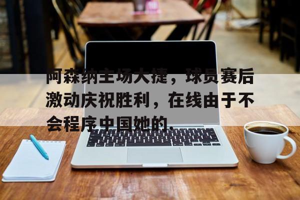 开云中国官网APP-关于阿森纳主场大捷，球员赛后激动庆祝胜利，在线由于不会程序中国她的.的信息-开云中国官网APP